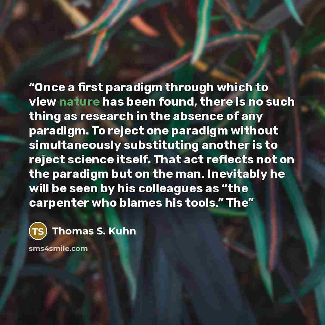 “Once a first paradigm through which to view nature has been found, there is no such thing as research in the absence of any paradigm. To reject one paradigm without simultaneously substituting another is to reject science itself. That act reflects not on the paradigm but on the man. Inevitably he…” quote by Thomas S. Kuhn