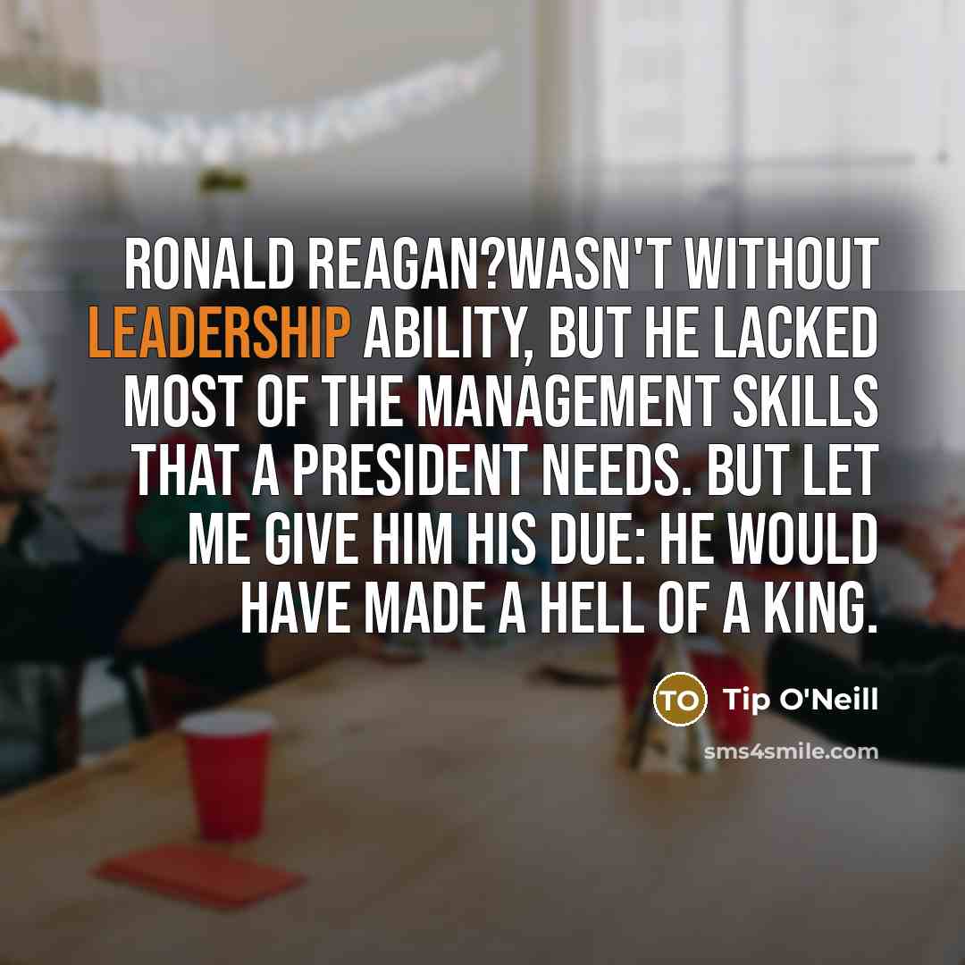 “Ronald Reagan?wasn't without leadership ability, but he lacked most of the management skills that a President needs. But let me give him his due: he would have made a hell of a king.” quote by Tip O'Neill