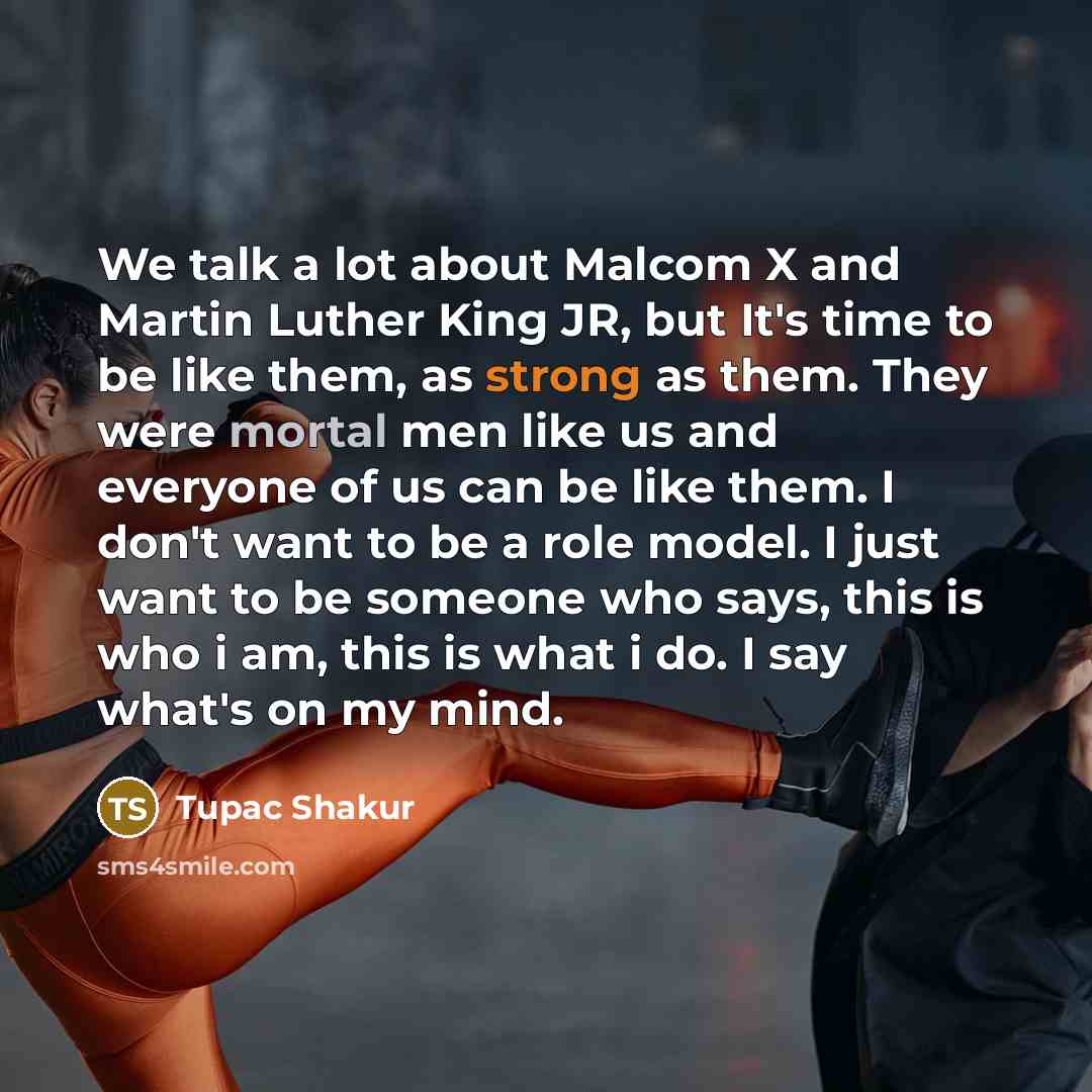 “We talk a lot about Malcom X and Martin Luther King JR, but It's time to be like them, as strong as them. They were mortal men like us and everyone of us can be like them. I don't want to be a role model. I just want to be someone who says, this is who i am, this is what i do. I say what's on my…” quote by Tupac Shakur