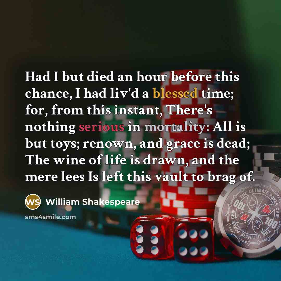 “Had I but died an hour before this chance, I had liv'd a blessed time; for, from this instant, There's nothing serious in mortality: All is but toys; renown, and grace is dead; The wine of life is drawn, and the mere lees Is left this vault to brag of.” quote by William Shakespeare