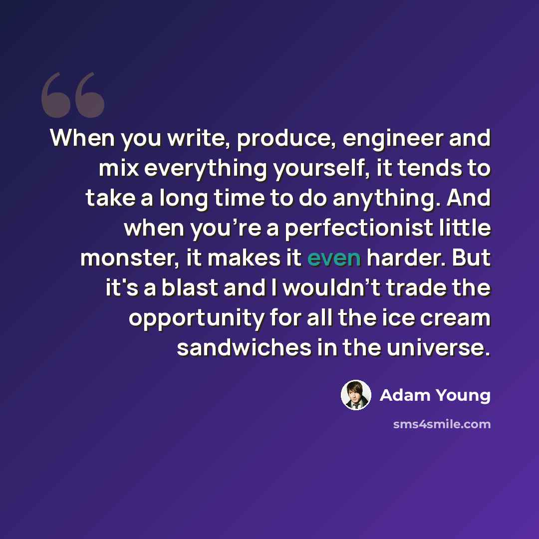 “When you write, produce, engineer and mix everything yourself, it tends to take a long time to do anything. And when you're a perfectionist little monster, it makes it even harder. But it's a blast and I wouldn't trade the opportunity for all the ice cream sandwiches in the universe.” quote by Adam Young
