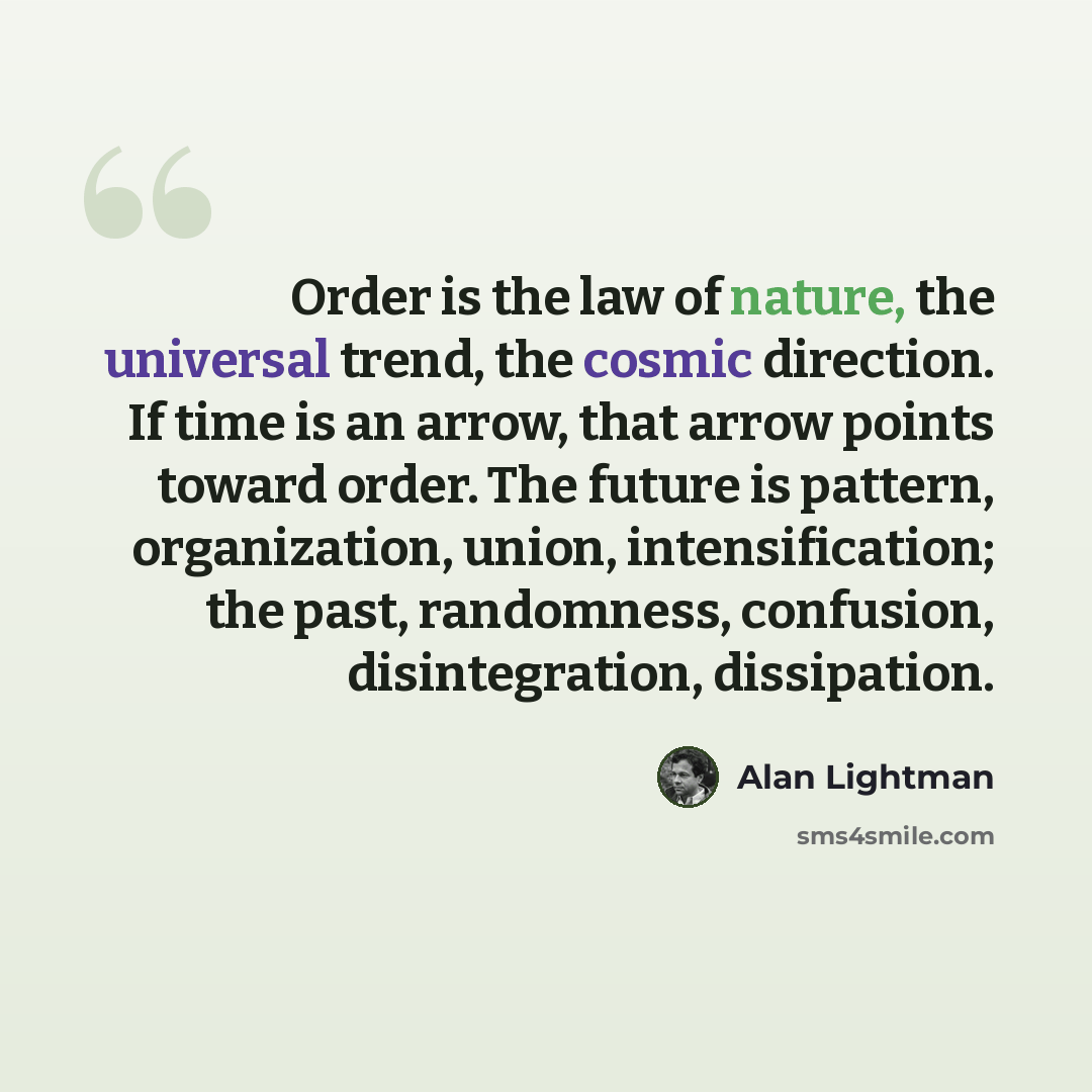 “Order is the law of nature, the universal trend, the cosmic direction. If time is an arrow, that arrow points toward order. The future is pattern, organization, union, intensification; the past, randomness, confusion, disintegration, dissipation.” quote by Alan Lightman