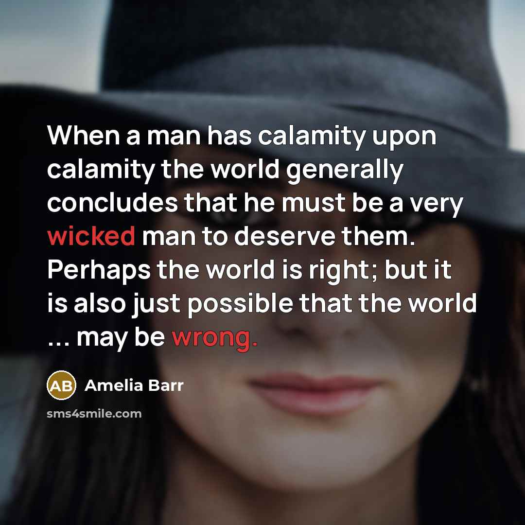 “When a man has calamity upon calamity the world generally concludes that he must be a very wicked man to deserve them. Perhaps the world is right; but it is also just possible that the world ... may be wrong.” quote by Amelia Barr