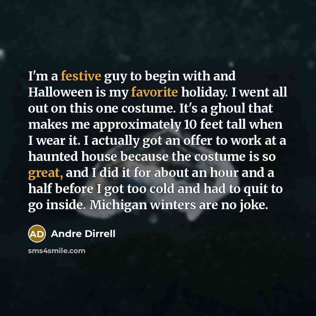 “I'm a festive guy to begin with and Halloween is my favorite holiday. I went all out on this one costume. It's a ghoul that makes me approximately 10 feet tall when I wear it. I actually got an offer to work at a haunted house because the costume is so great, and I did it for about an hour and a…” quote by Andre Dirrell