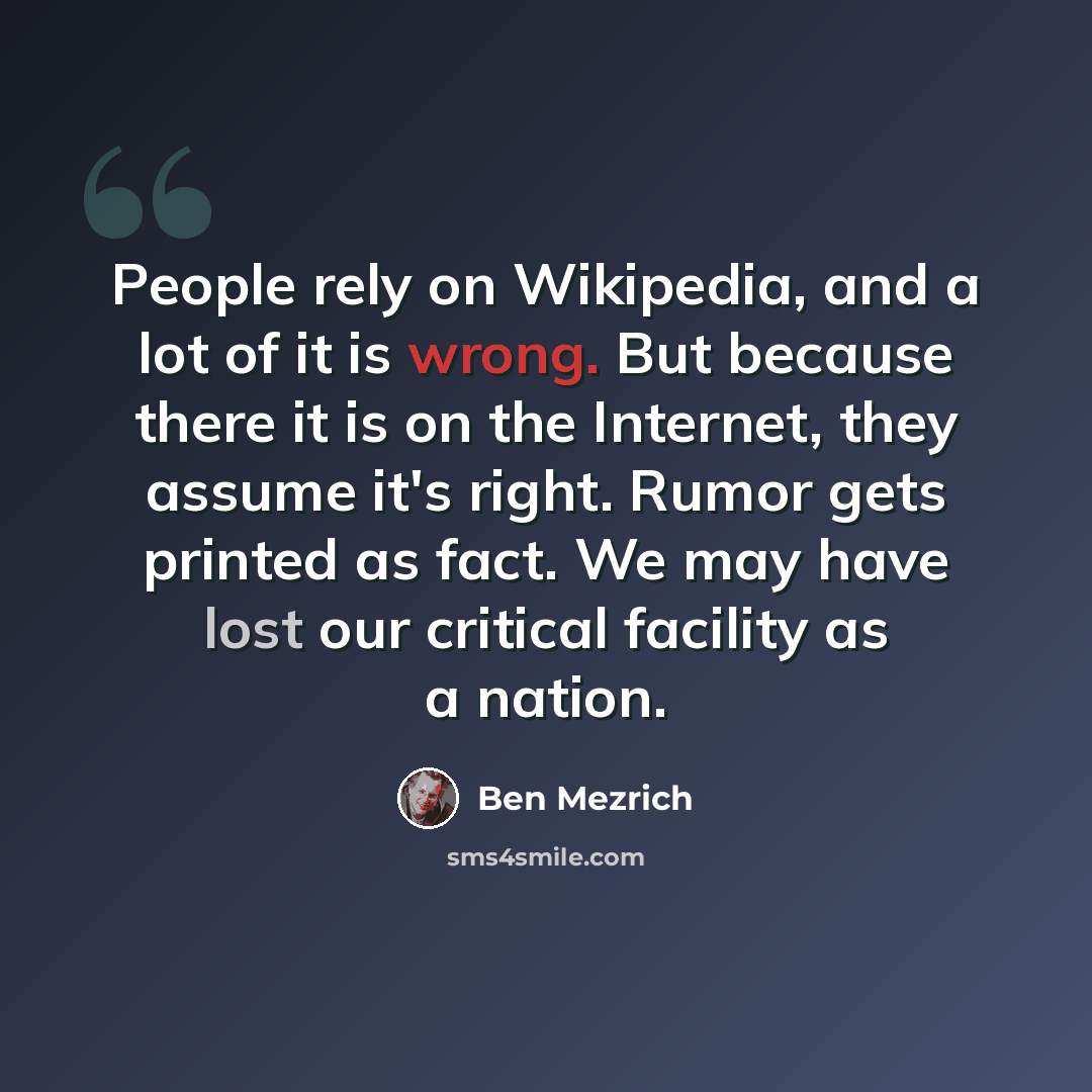 “People rely on Wikipedia, and a lot of it is wrong. But because there it is on the Internet, they assume it's right. Rumor gets printed as fact. We may have lost our critical facility as a nation.” quote by Ben Mezrich
