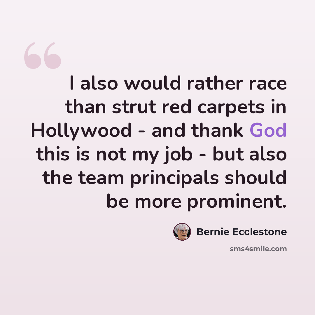 “I also would rather race than strut red carpets in Hollywood - and thank God this is not my job - but also the team principals should be more prominent.” quote by Bernie Ecclestone