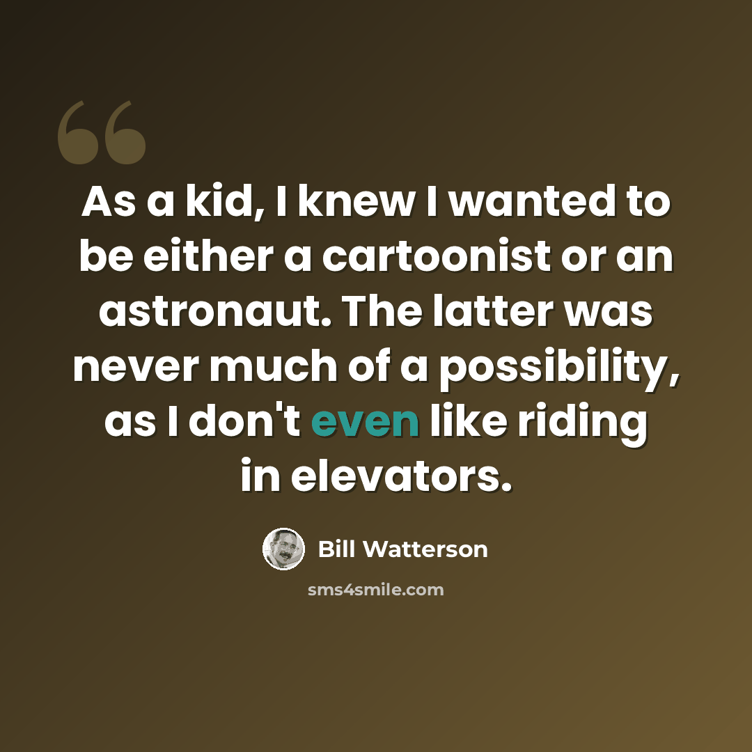 “As a kid, I knew I wanted to be either a cartoonist or an astronaut. The latter was never much of a possibility, as I don't even like riding in elevators.” quote by Bill Watterson