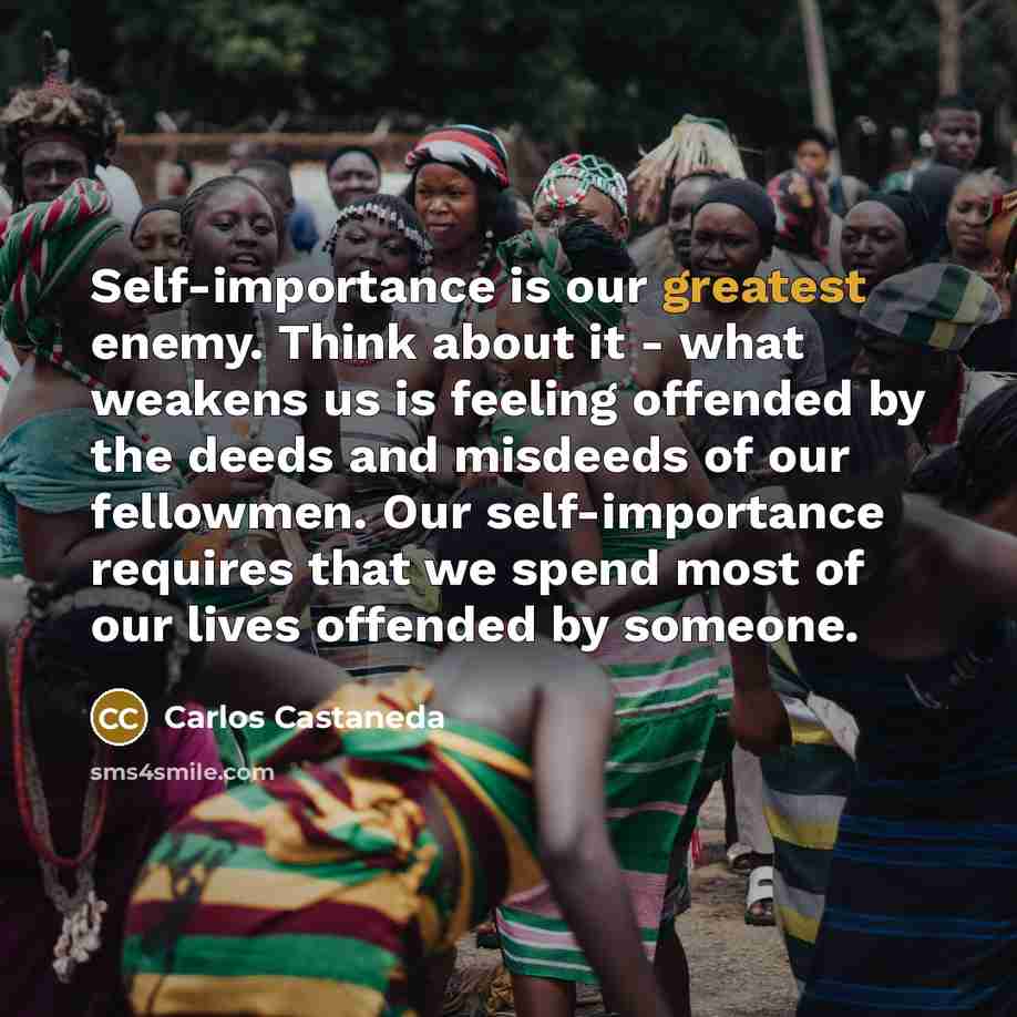 “Self-importance is our greatest enemy. Think about it - what weakens us is feeling offended by the deeds and misdeeds of our fellowmen. Our self-importance requires that we spend most of our lives offended by someone.” quote by Carlos Castaneda
