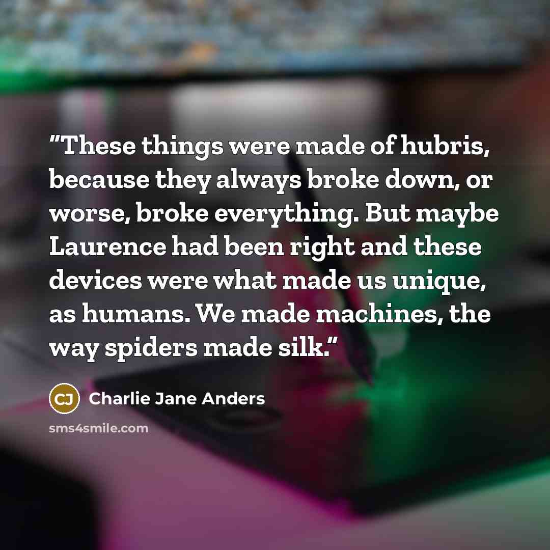 “These things were made of hubris, because they always broke down, or worse, broke everything. But maybe Laurence had been right and these devices were what made us unique, as humans. We made machines, the way spiders made silk.” quote by Charlie Jane Anders