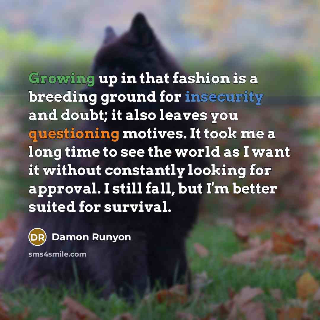 “Growing up in that fashion is a breeding ground for insecurity and doubt; it also leaves you questioning motives. It took me a long time to see the world as I want it without constantly looking for approval. I still fall, but I'm better suited for survival.” quote by Damon Runyon