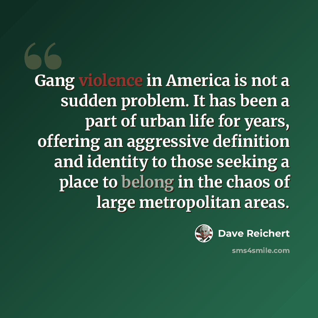 “Gang violence in America is not a sudden problem. It has been a part of urban life for years, offering an aggressive definition and identity to those seeking a place to belong in the chaos of large metropolitan areas.” quote by Dave Reichert
