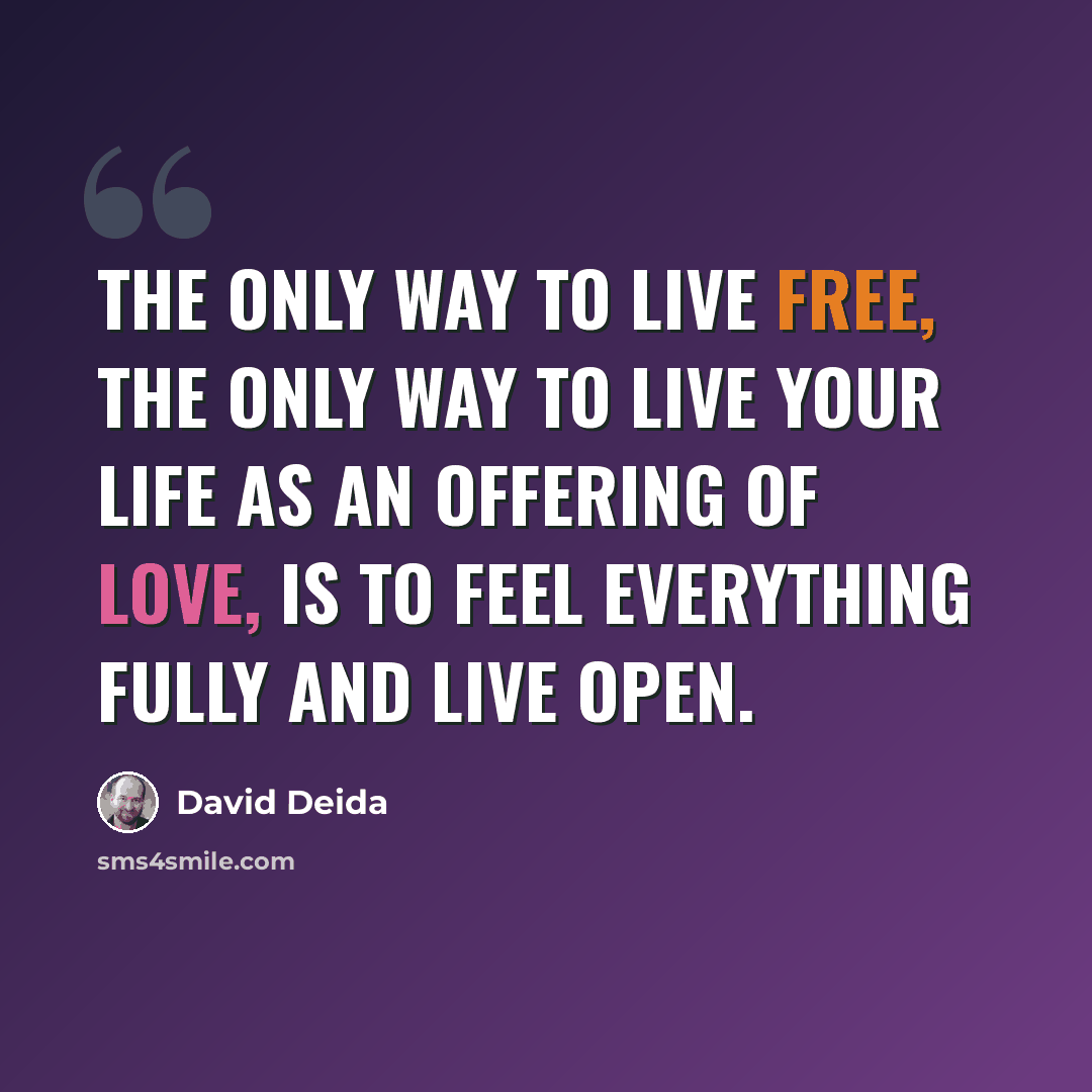 “The only way to live free, the only way to live your life as an offering of love, is to feel everything fully and live open.” quote by David Deida