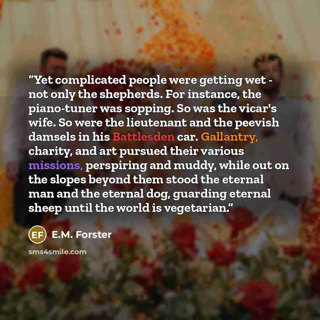 “Yet complicated people were getting wet - not only the shepherds. For instance, the piano-tuner was sopping. So was the vicar's wife. So were the lieutenant and the peevish damsels in his Battlesden car. Gallantry, charity, and art pursued their various missions, perspiring and muddy, while out on…” quote by E.M. Forster
