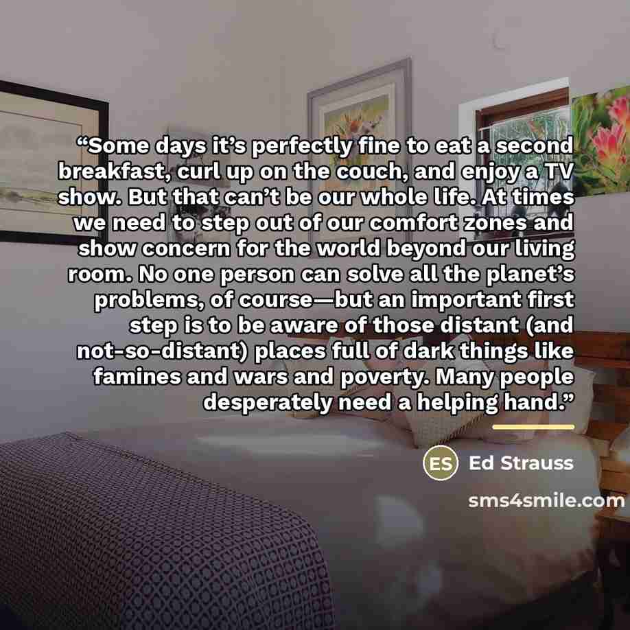 “Some days it’s perfectly fine to eat a second breakfast, curl up on the couch, and enjoy a TV show. But that can’t be our whole life. At times we need to step out of our comfort zones and show concern for the world beyond our living room. No one person can solve all the planet’s problems, of…” quote by Ed Strauss