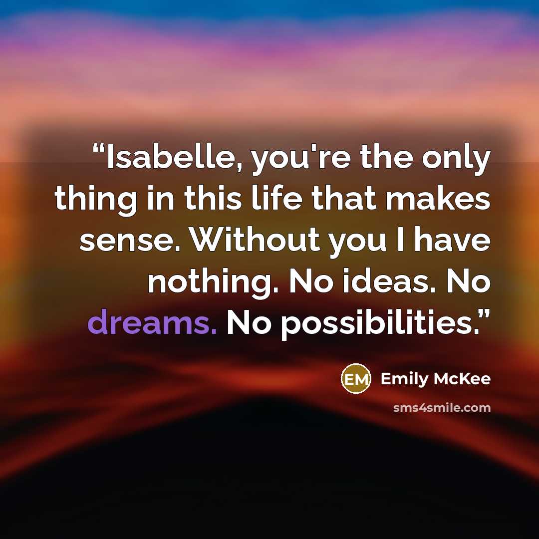 “Isabelle, you're the only thing in this life that makes sense. Without you I have nothing. No ideas. No dreams. No possibilities.” quote by Emily McKee