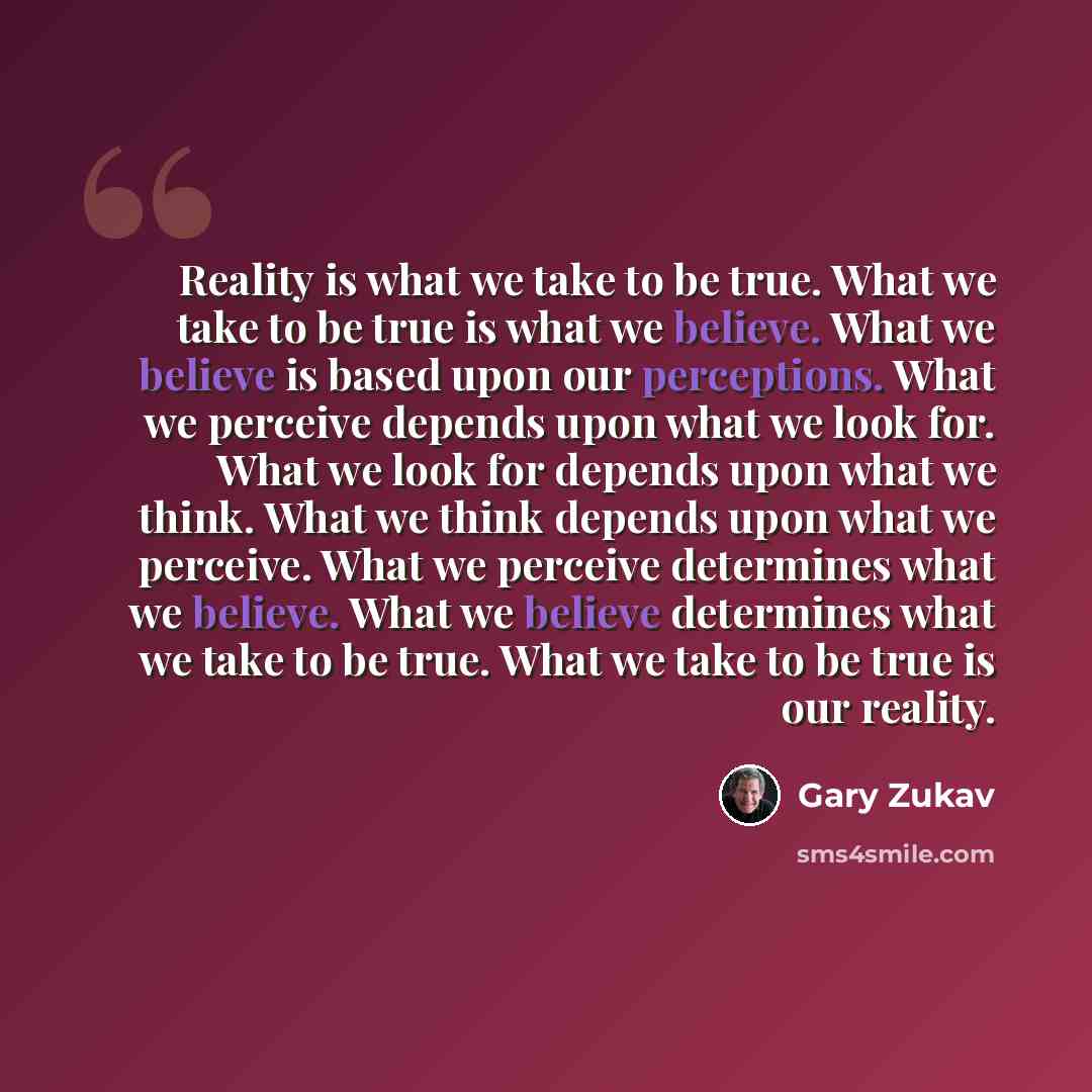 “Reality is what we take to be true. What we take to be true is what we believe. What we believe is based upon our perceptions. What we perceive depends upon what we look for. What we look for depends upon what we think. What we think depends upon what we perceive. What we perceive determines what…” quote by Gary Zukav