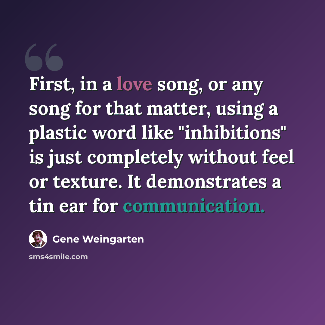 “First, in a love song, or any song for that matter, using a plastic word like "inhibitions" is just completely without feel or texture. It demonstrates a tin ear for communication.” quote by Gene Weingarten