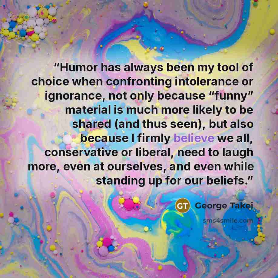 “Humor has always been my tool of choice when confronting intolerance or ignorance, not only because “funny” material is much more likely to be shared (and thus seen), but also because I firmly believe we all, conservative or liberal, need to laugh more, even at ourselves, and even while standing…” quote by George Takei