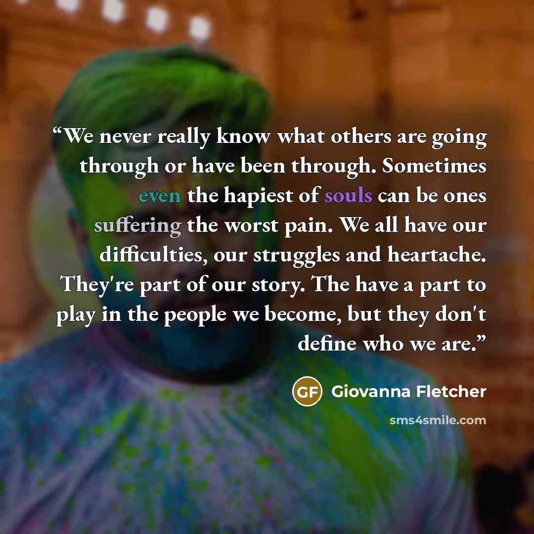 “We never really know what others are going through or have been through. Sometimes even the hapiest of souls can be ones suffering the worst pain. We all have our difficulties, our struggles and heartache. They're part of our story. The have a part to play in the people we become, but they don't…” quote by Giovanna Fletcher