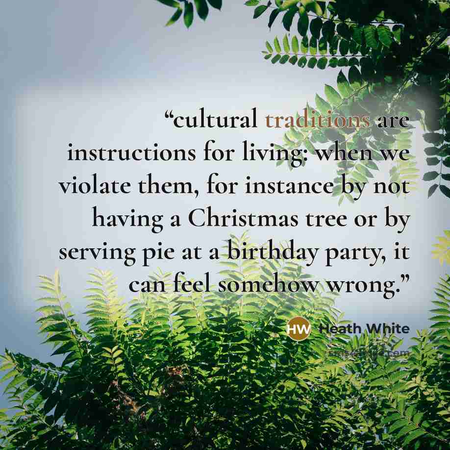 “cultural traditions are instructions for living: when we violate them, for instance by not having a Christmas tree or by serving pie at a birthday party, it can feel somehow wrong.” quote by Heath White