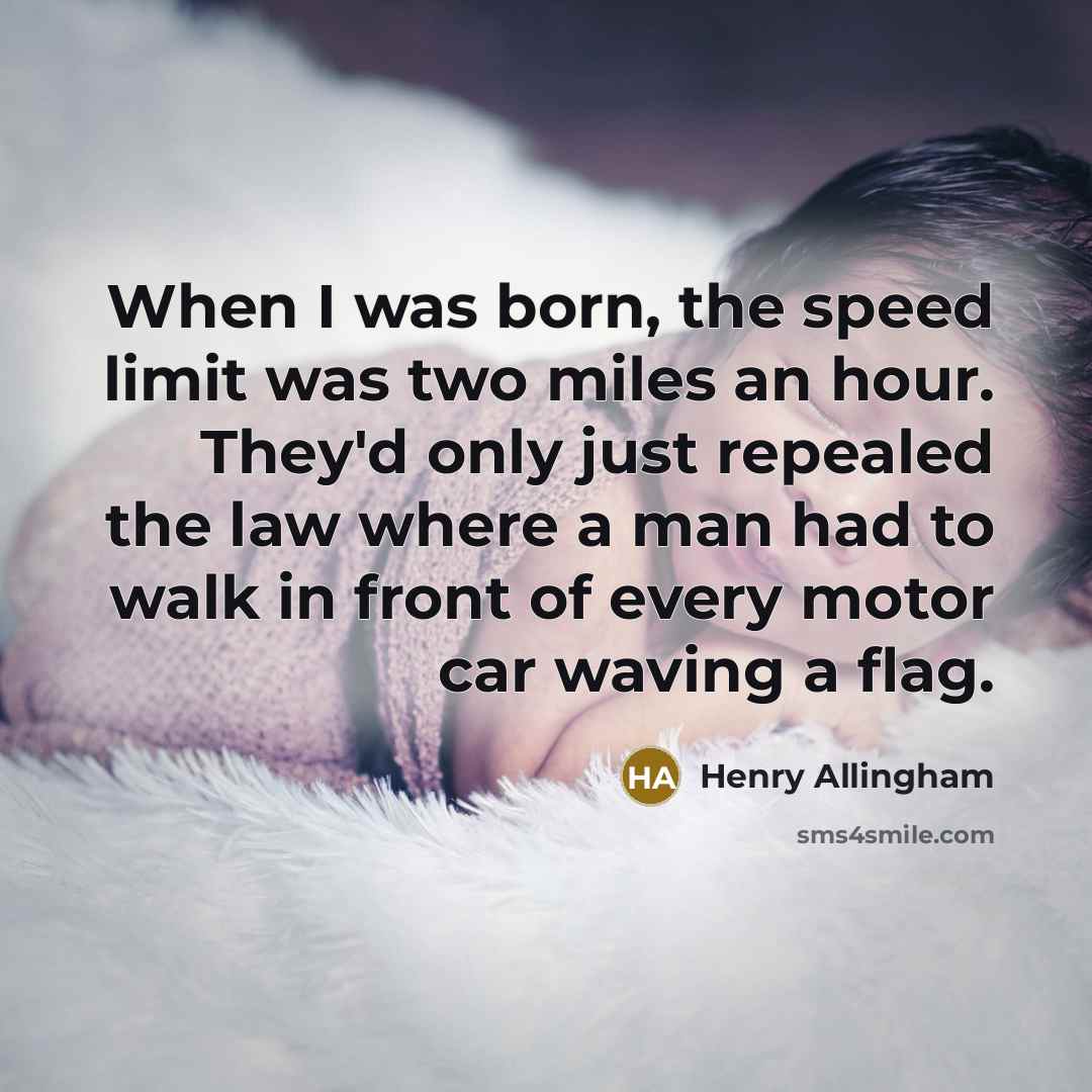 “When I was born, the speed limit was two miles an hour. They'd only just repealed the law where a man had to walk in front of every motor car waving a flag.” quote by Henry Allingham