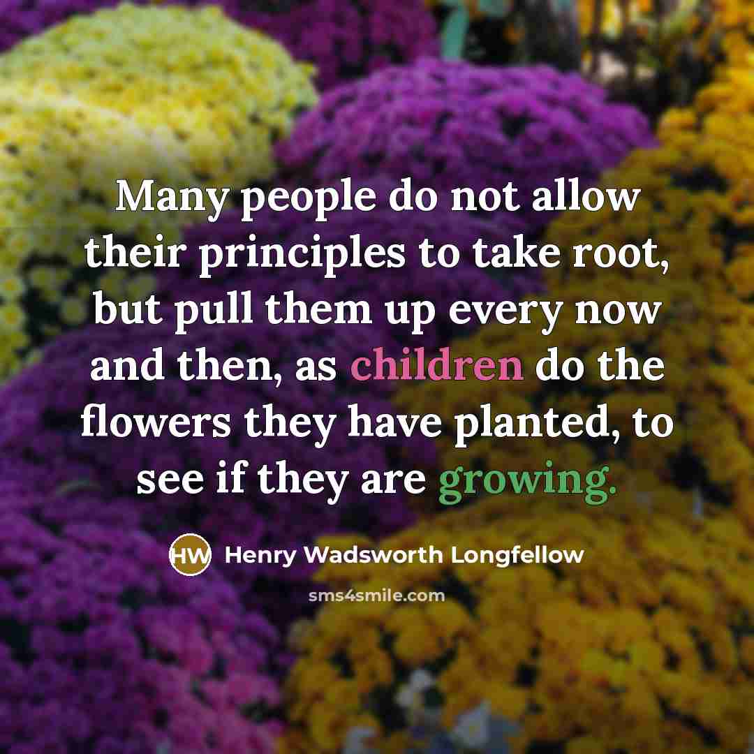 “Many people do not allow their principles to take root, but pull them up every now and then, as children do the flowers they have planted, to see if they are growing.” quote by Henry Wadsworth Longfellow