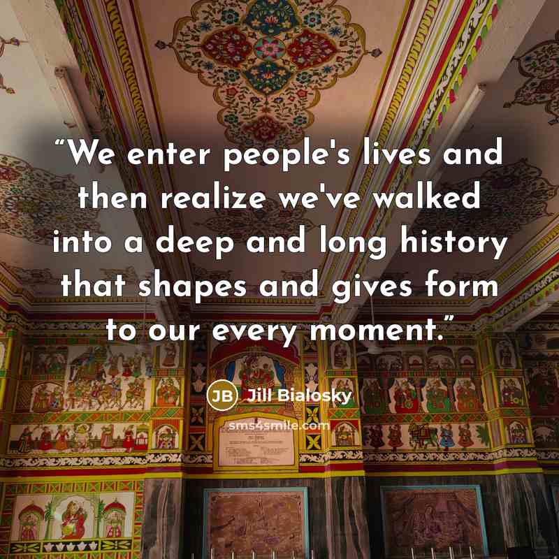 “We enter people's lives and then realize we've walked into a deep and long history that shapes and gives form to our every moment.” quote by Jill Bialosky
