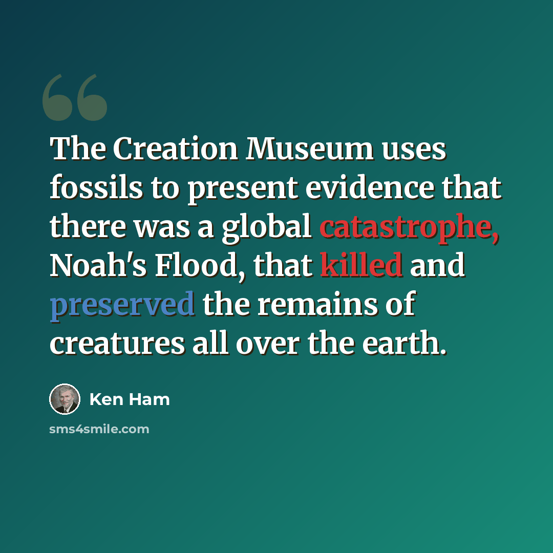 “The Creation Museum uses fossils to present evidence that there was a global catastrophe, Noah's Flood, that killed and preserved the remains of creatures all over the earth.” quote by Ken Ham