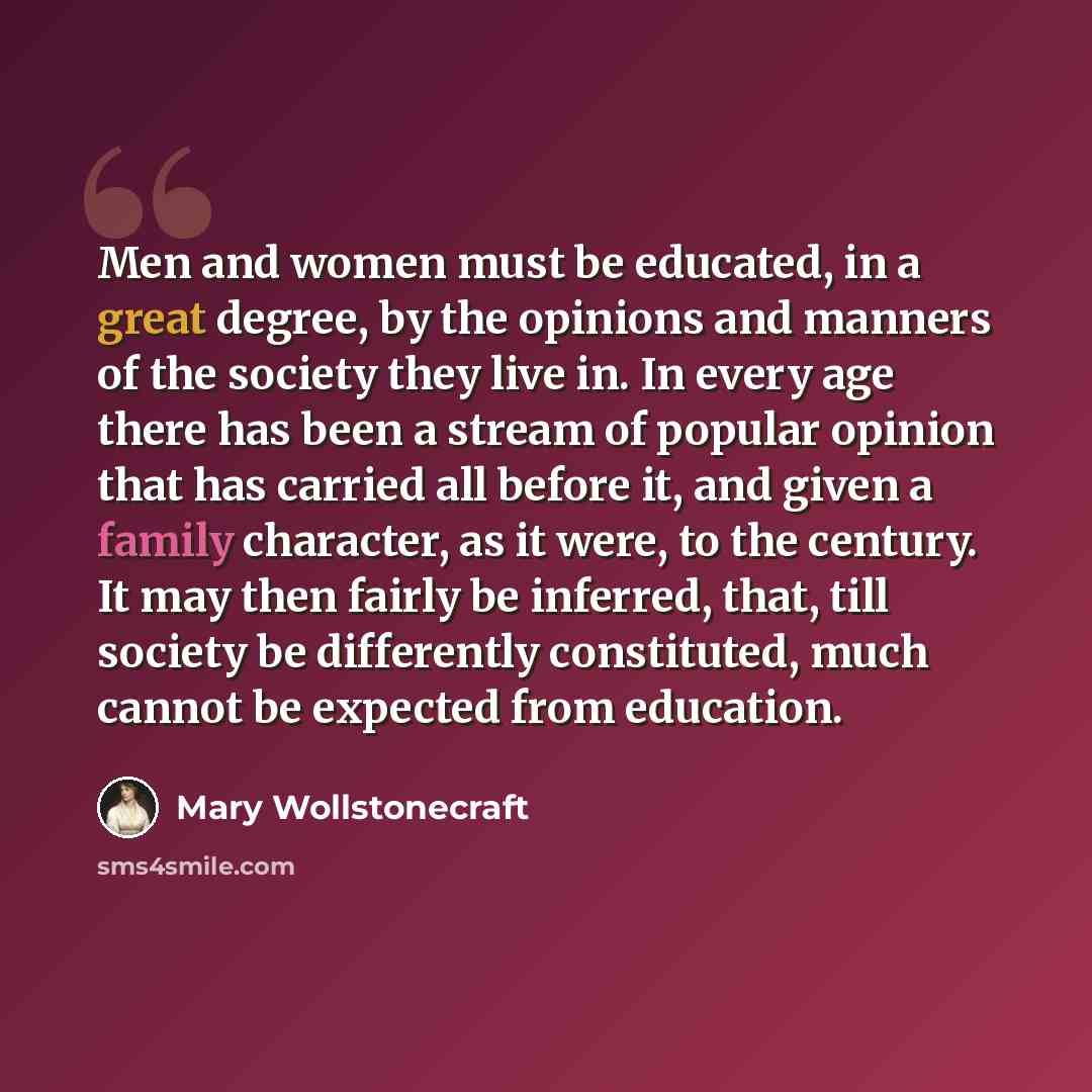 “Men and women must be educated, in a great degree, by the opinions and manners of the society they live in. In every age there has been a stream of popular opinion that has carried all before it, and given a family character, as it were, to the century. It may then fairly be inferred, that, till…” quote by Mary Wollstonecraft