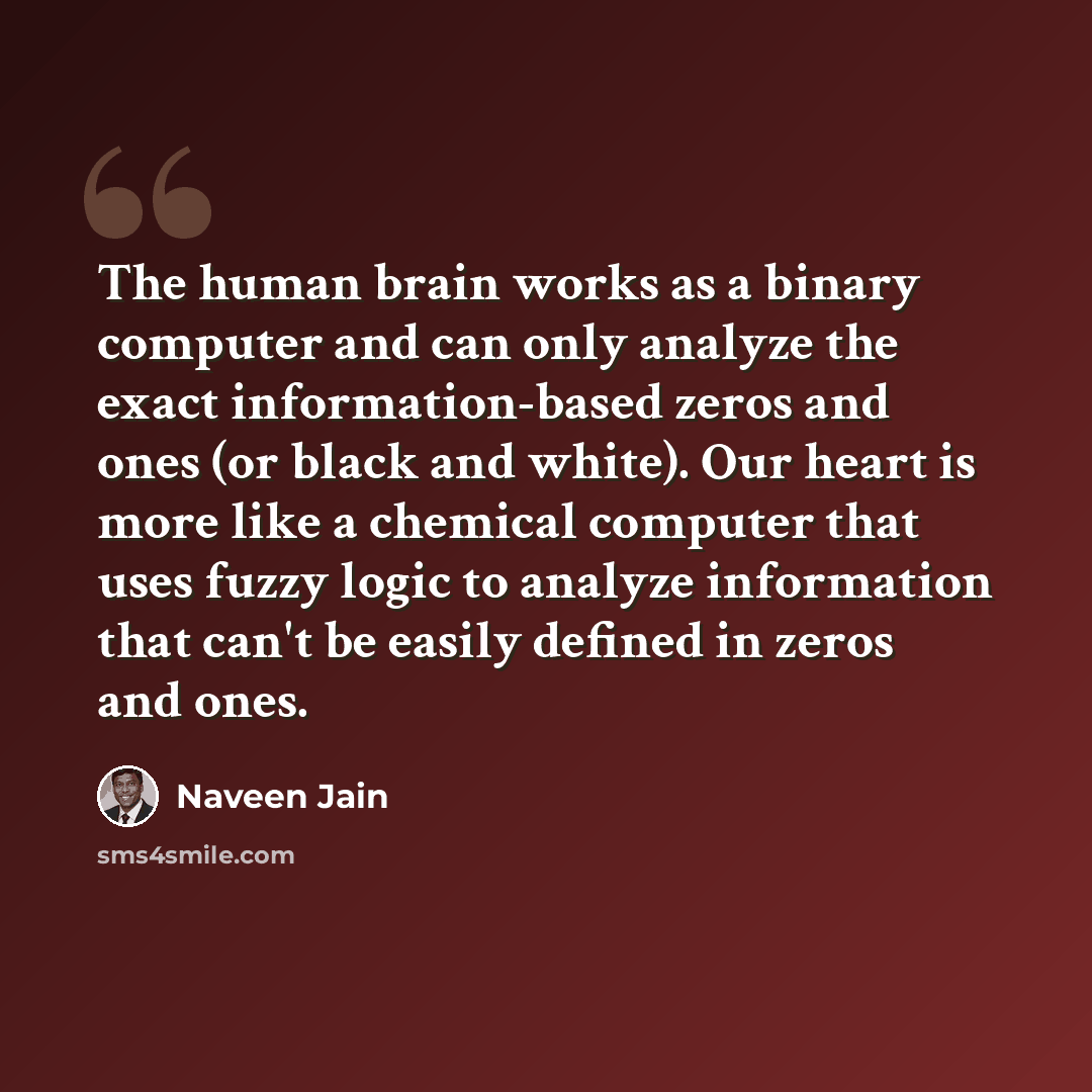 “The human brain works as a binary computer and can only analyze the exact information-based zeros and ones (or black and white). Our heart is more like a chemical computer that uses fuzzy logic to analyze information that can't be easily defined in zeros and ones.” quote by Naveen Jain
