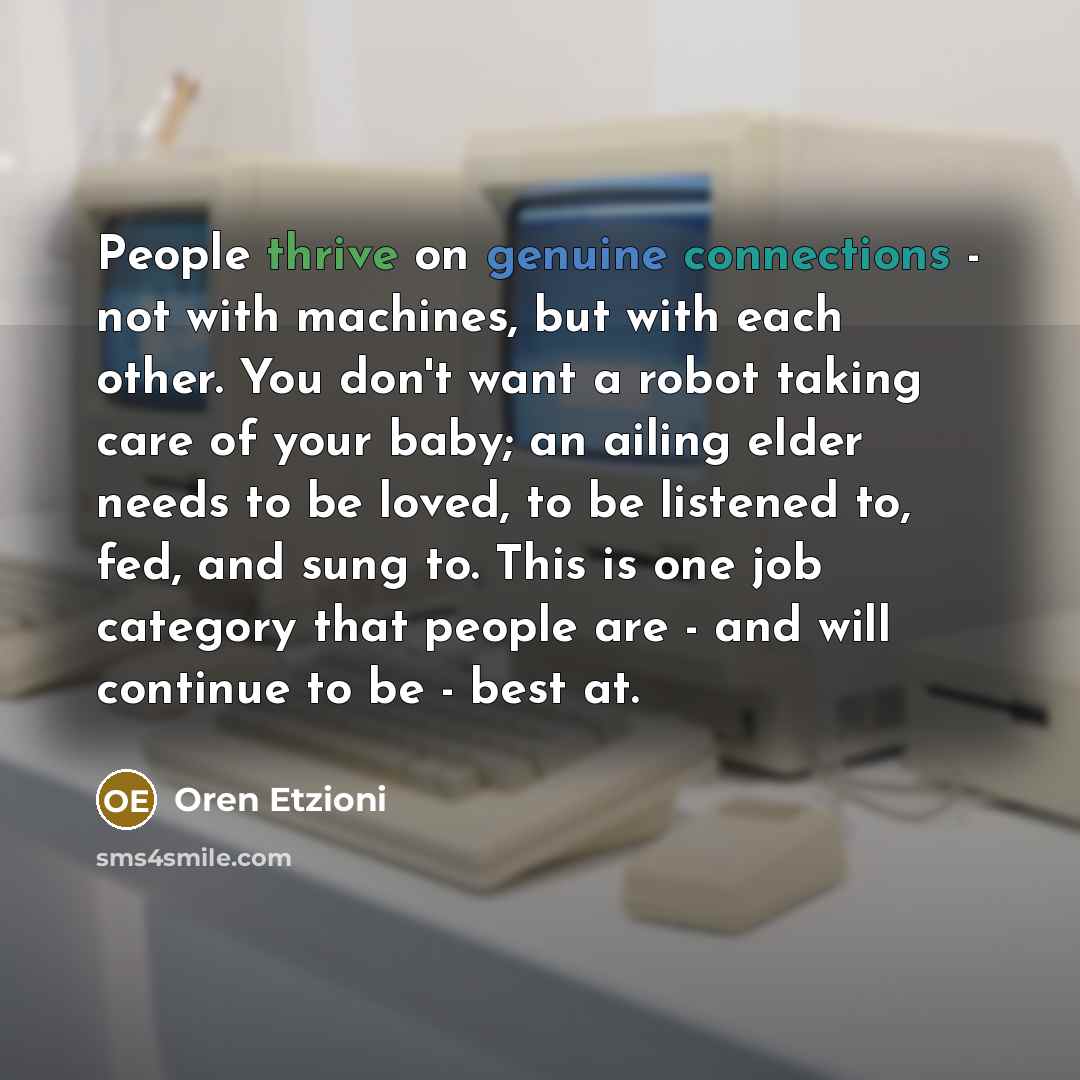 “People thrive on genuine connections - not with machines, but with each other. You don't want a robot taking care of your baby; an ailing elder needs to be loved, to be listened to, fed, and sung to. This is one job category that people are - and will continue to be - best at.” quote by Oren Etzioni