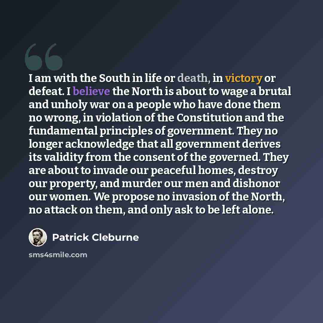 “I am with the South in life or death, in victory or defeat. I believe the North is about to wage a brutal and unholy war on a people who have done them no wrong, in violation of the Constitution and the fundamental principles of government. They no longer acknowledge that all government derives…” quote by Patrick Cleburne