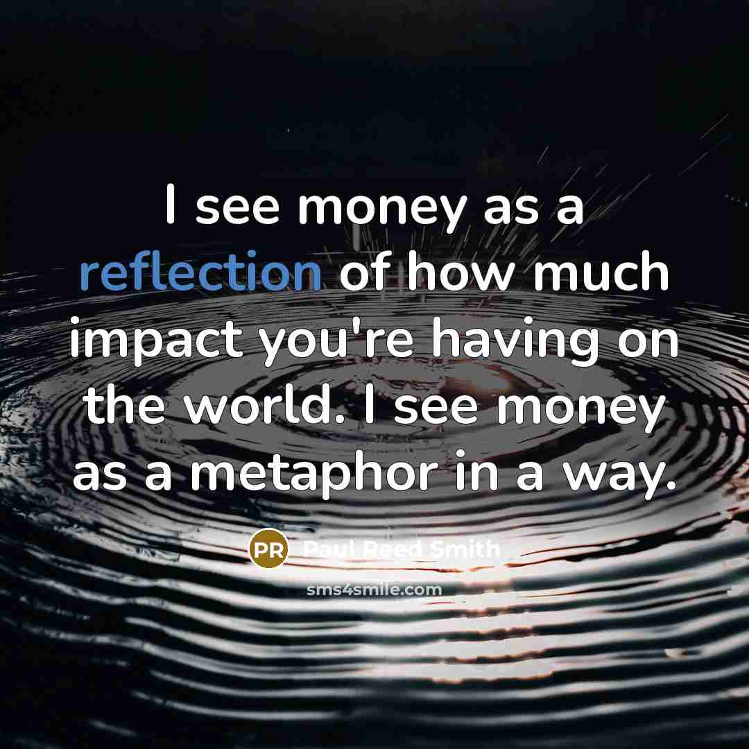 “I see money as a reflection of how much impact you're having on the world. I see money as a metaphor in a way.” quote by Paul Reed Smith