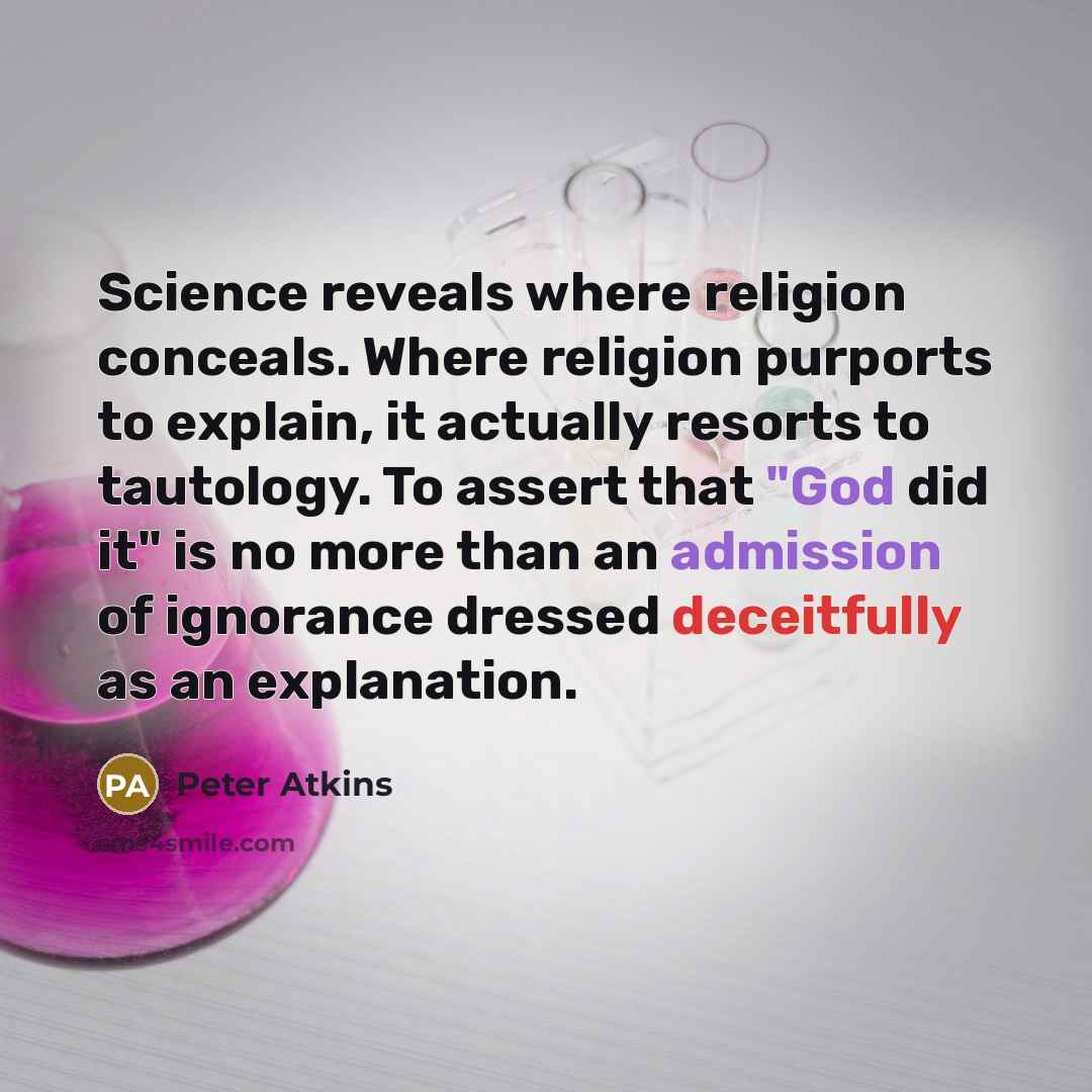 “Science reveals where religion conceals. Where religion purports to explain, it actually resorts to tautology. To assert that "God did it" is no more than an admission of ignorance dressed deceitfully as an explanation.” quote by Peter Atkins