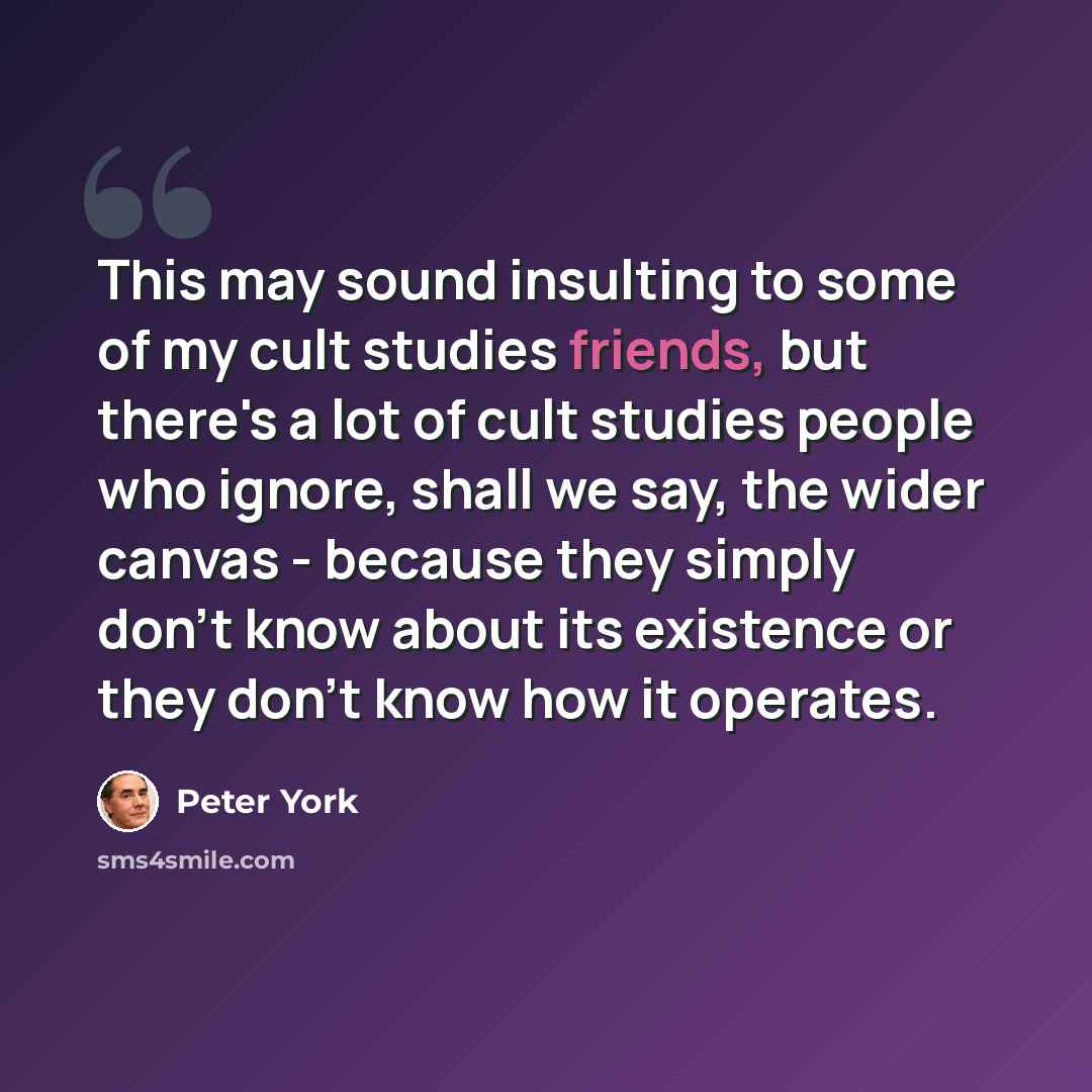 “This may sound insulting to some of my cult studies friends, but there's a lot of cult studies people who ignore, shall we say, the wider canvas - because they simply don't know about its existence or they don't know how it operates.” quote by Peter York