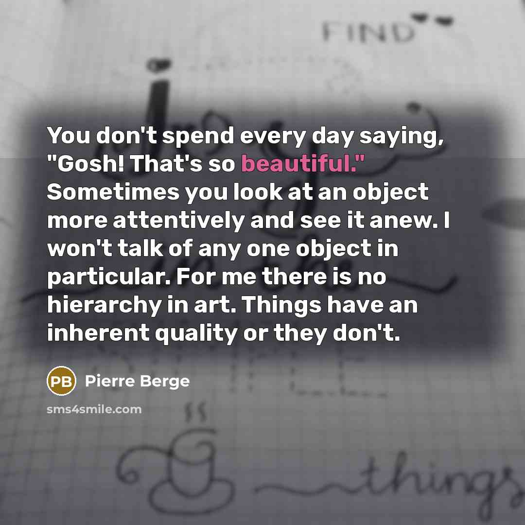 “You don't spend every day saying, "Gosh! That's so beautiful." Sometimes you look at an object more attentively and see it anew. I won't talk of any one object in particular. For me there is no hierarchy in art. Things have an inherent quality or they don't.” quote by Pierre Berge