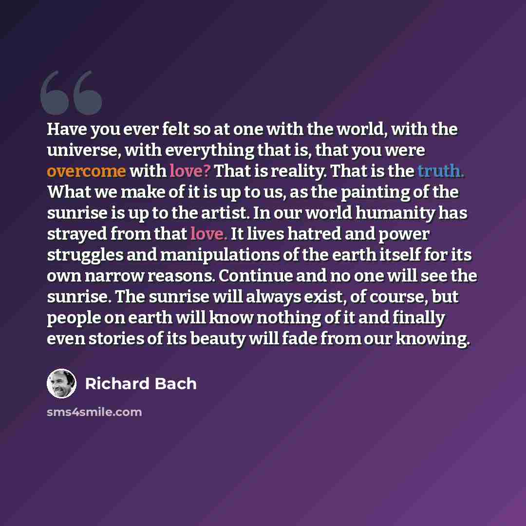 “Have you ever felt so at one with the world, with the universe, with everything that is, that you were overcome with love? That is reality. That is the truth. What we make of it is up to us, as the painting of the sunrise is up to the artist. In our world humanity has strayed from that love. It…” quote by Richard Bach