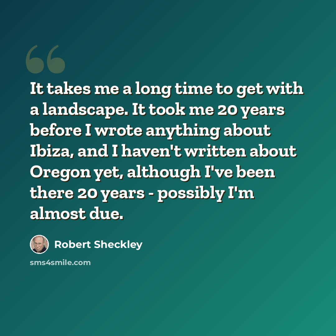 “It takes me a long time to get with a landscape. It took me 20 years before I wrote anything about Ibiza, and I haven't written about Oregon yet, although I've been there 20 years - possibly I'm almost due.” quote by Robert Sheckley