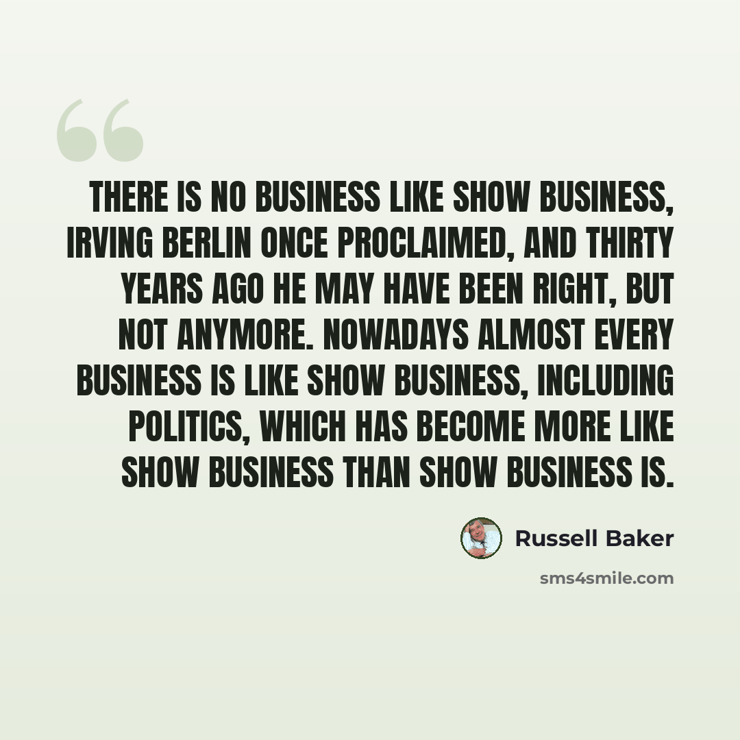 “There is no business like show business, Irving Berlin once proclaimed, and thirty years ago he may have been right, but not anymore. Nowadays almost every business is like show business, including politics, which has become more like show business than show business is.” quote by Russell Baker