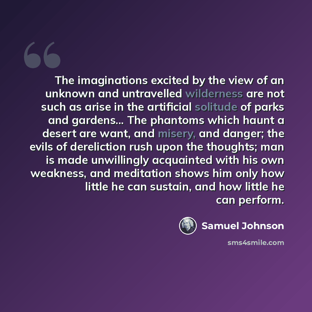 “The imaginations excited by the view of an unknown and untravelled wilderness are not such as arise in the artificial solitude of parks and gardens... The phantoms which haunt a desert are want, and misery, and danger; the evils of dereliction rush upon the thoughts; man is made unwillingly…” quote by Samuel Johnson