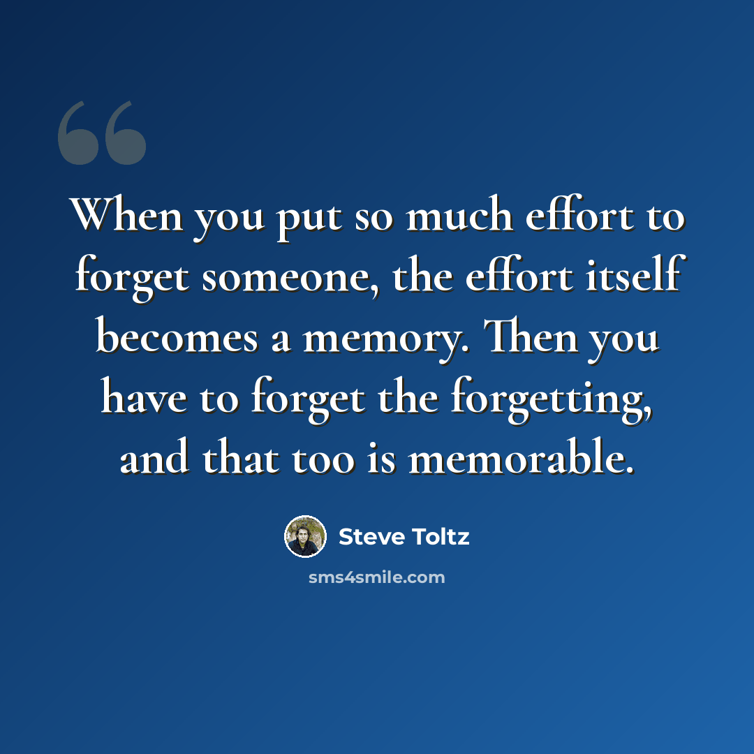 “When you put so much effort to forget someone, the effort itself becomes a memory. Then you have to forget the forgetting, and that too is memorable.” quote by Steve Toltz