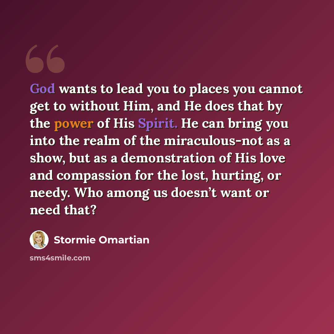 “God wants to lead you to places you cannot get to without Him, and He does that by the power of His Spirit. He can bring you into the realm of the miraculous-not as a show, but as a demonstration of His love and compassion for the lost, hurting, or needy. Who among us doesn’t want or need that?” quote by Stormie Omartian