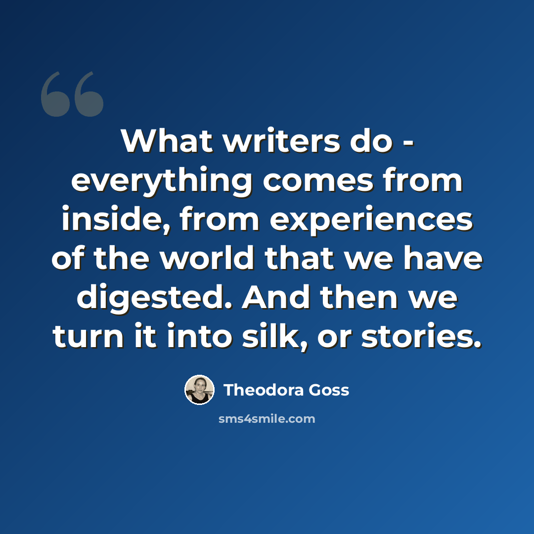 “What writers do - everything comes from inside, from experiences of the world that we have digested. And then we turn it into silk, or stories.” quote by Theodora Goss
