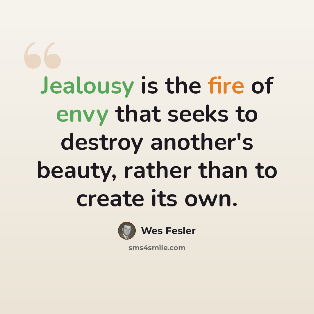 “Jealousy is the fire of envy that seeks to destroy another's beauty, rather than to create its own.” quote by Wes Fesler