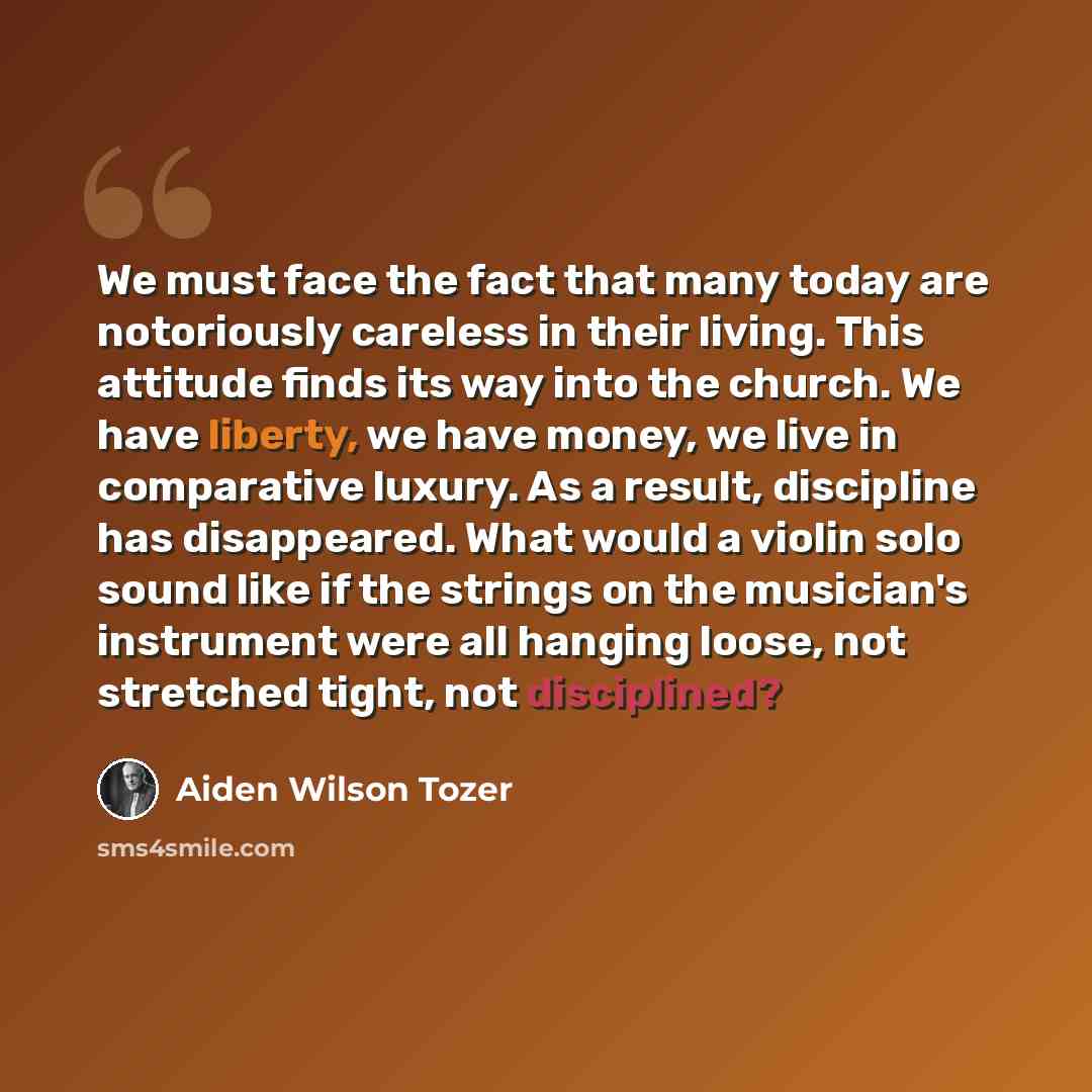“We must face the fact that many today are notoriously careless in their living. This attitude finds its way into the church. We have liberty, we have money, we live in comparative luxury. As a result, discipline has disappeared. What would a violin solo sound like if the strings on the musician's…” quote by Aiden Wilson Tozer