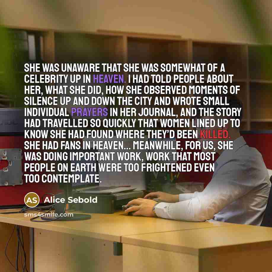 “She was unaware that she was somewhat of a celebrity up in heaven. I had told people about her, what she did, how she observed moments of silence up and down the city and wrote small individual prayers in her journal, and the story had travelled so quickly that women lined up to know she had found…” quote by Alice Sebold