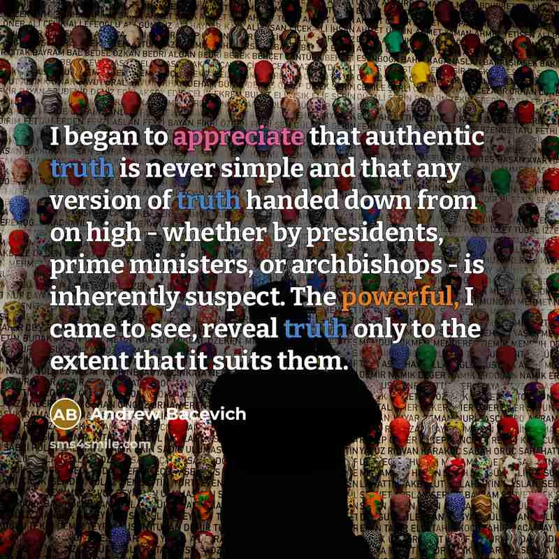 “I began to appreciate that authentic truth is never simple and that any version of truth handed down from on high - whether by presidents, prime ministers, or archbishops - is inherently suspect. The powerful, I came to see, reveal truth only to the extent that it suits them.” quote by Andrew Bacevich