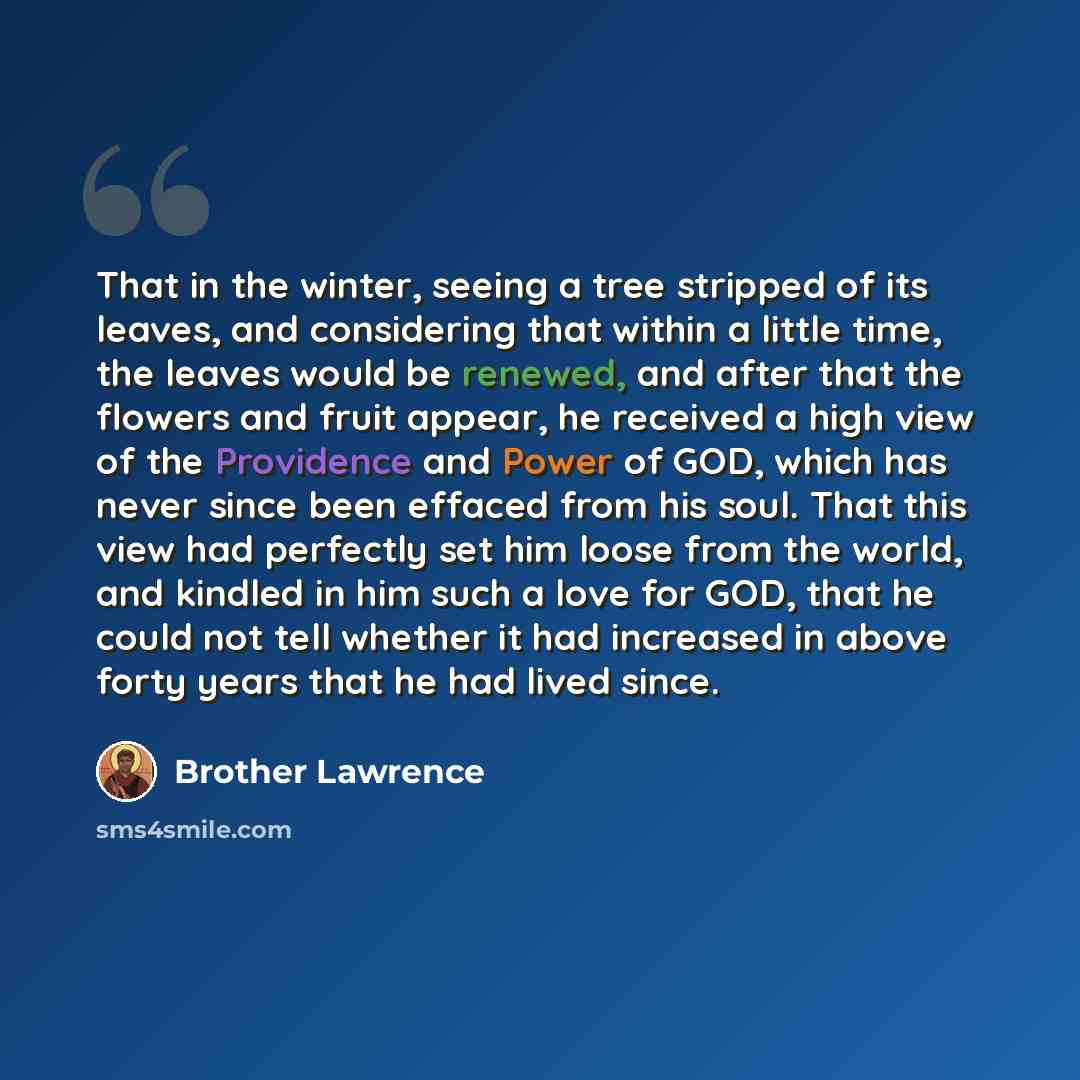 “That in the winter, seeing a tree stripped of its leaves, and considering that within a little time, the leaves would be renewed, and after that the flowers and fruit appear, he received a high view of the Providence and Power of GOD, which has never since been effaced from his soul. That this…” quote by Brother Lawrence