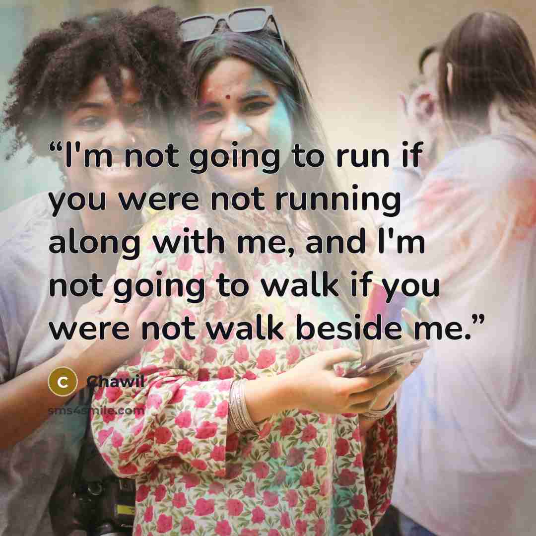 “I'm not going to run if you were not running along with me, and I'm not going to walk if you were not walk beside me.” quote by Chawil