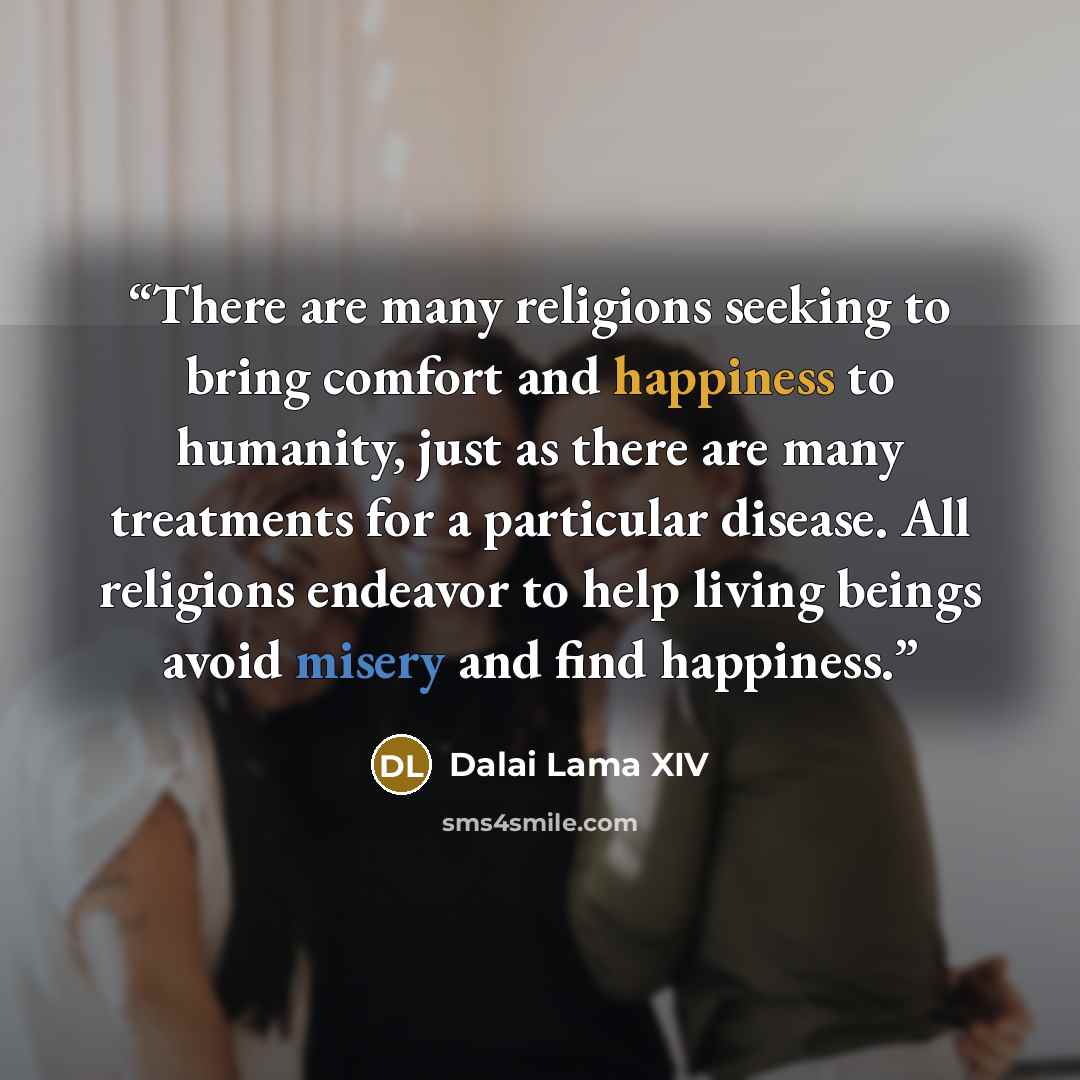 “There are many religions seeking to bring comfort and happiness to humanity, just as there are many treatments for a particular disease. All religions endeavor to help living beings avoid misery and find happiness.” quote by Dalai Lama XIV